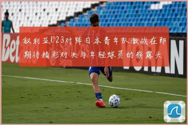 叙利亚U23对阵日本青年队激战在即期待精彩对决与年轻球员的崭露头角